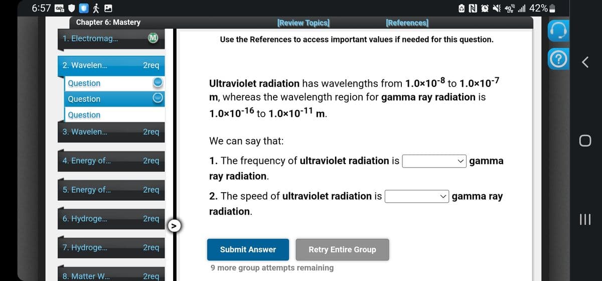 6:57
Chapter 6: Mastery
1. Electromag...
2. Wavelen...
Question
Question
Question
3. Wavelen...
4. Energy of...
5. Energy of...
6. Hydroge...
7. Hydroge...
8. Matter W...
(M)
2req
O
2req
2req
2req
2req
2req
2req
A
[Review Topics]
[References]
Use the References to access important values if needed for this question.
Ultraviolet radiation has wavelengths from 1.0x10-8 to 1.0x10-7
m, whereas the wavelength region for gamma ray radiation is
1.0x10-16 to 1.0x10-11 m.
We can say that:
1. The frequency of ultraviolet radiation is
ray radiation.
2. The speed of ultraviolet radiation is
radiation.
Submit Answer
9 more group attempts remaining
Retry Entire Group
✓gamma
gamma ray
42% ال...
?
<
|||