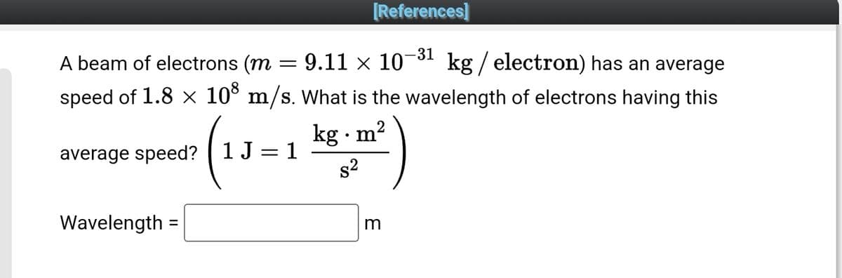 [References]
A beam of electrons (m
9.11 × 10-³1 kg / electron) has an average
speed of 1.8 × 108 m/s. What is the wavelength of electrons having this
2
(1J=1 kg.m³²)
average speed? 1 J = 1
Wavelength=
m