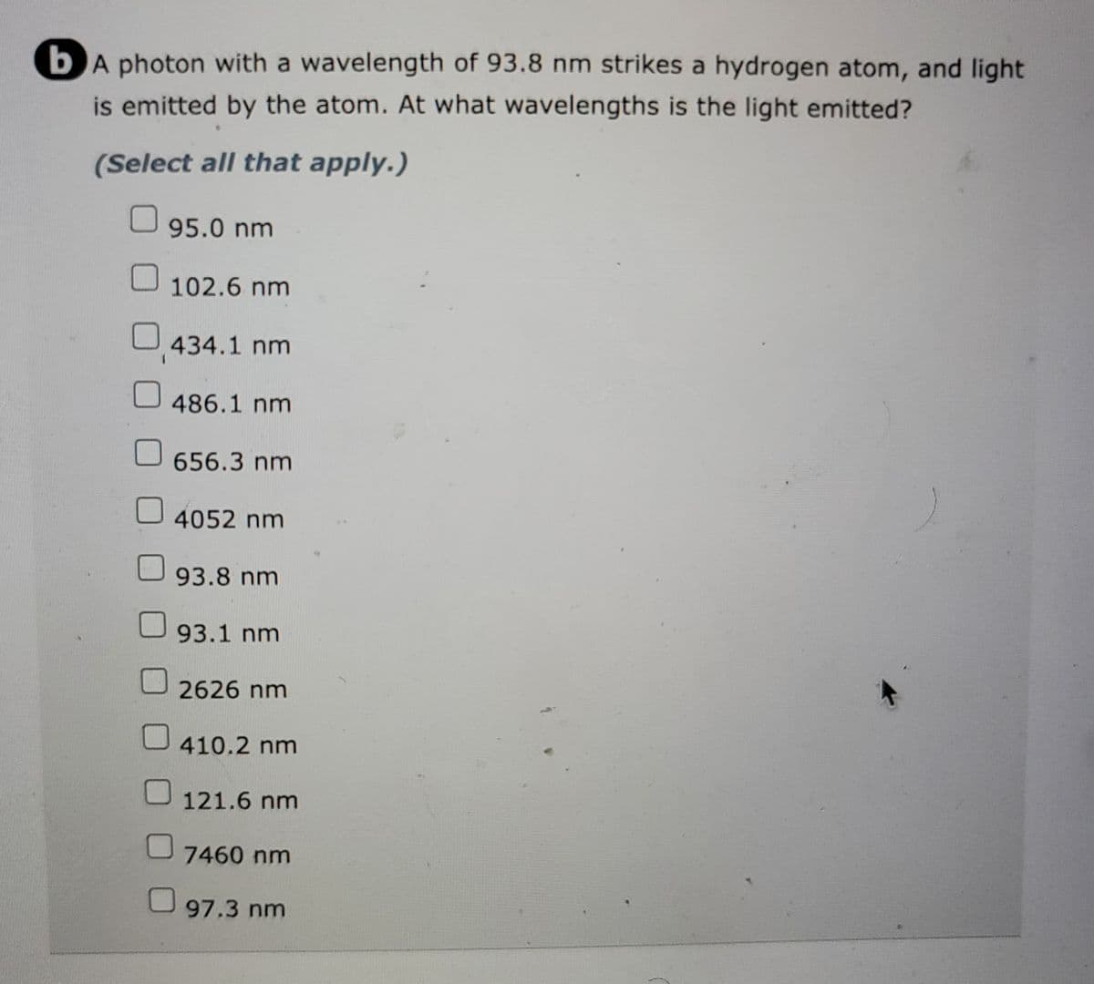 bA photon with a wavelength of 93.8 nm strikes a hydrogen atom, and light
is emitted by the atom. At what wavelengths is the light emitted?
(Select all that apply.)
95.0 nm
102.6 nm
434.1 nm
0
486.1 nm
656.3 nm
4052 nm
93.8 nm
93.1 nm
2626 nm
410.2 nm
121.6 nm
7460 nm
97.3 nm