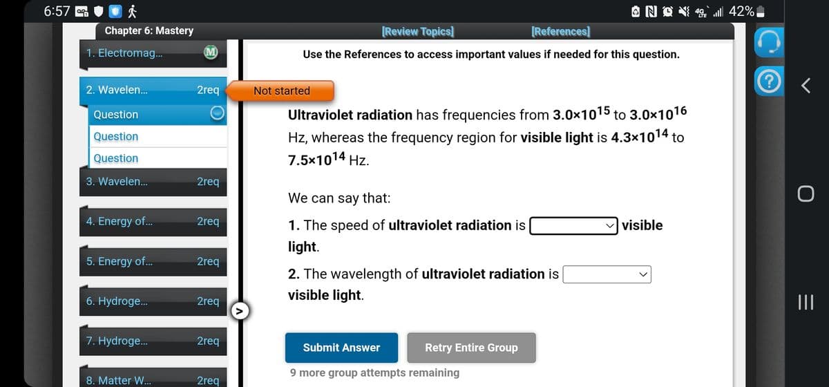 6:57
Chapter 6: Mastery
1. Electromag...
2. Wavelen...
Question
Question
Question
3. Wavelen...
4. Energy of...
5. Energy of...
6. Hydroge...
7. Hydroge...
8. Matter W...
M
2req
O
2req
2req
2req
2req
2req
2req
A
[Review Topics]
[References]
Use the References to access important values if needed for this question.
Not started
Ultraviolet radiation has frequencies from 3.0x1015 to 3.0x1016
Hz, whereas the frequency region for visible light is 4.3×10¹4 to
7.5x1014 Hz.
We can say that:
1. The speed of ultraviolet radiation is
light.
2. The wavelength of ultraviolet radiation is
visible light.
Submit Answer
Retry Entire Group
9 more group attempts remaining
visible
42% الله
?
<
|||