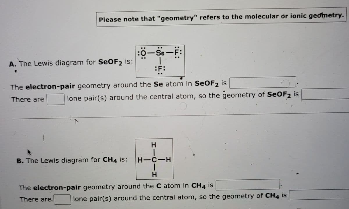 Please note that "geometry" refers to the molecular or ionic geometry.
A. The Lewis diagram for SeOF2 is:
:0-Se-F:
|
F:
The electron-pair geometry around the Se atom in SeOF2 is
There are
lone pair(s) around the central atom, so the geometry of SeOF2 is
B. The Lewis diagram for CH4 is:
HICIH
H-C-H
The electron-pair geometry around the C atom in CH4 is
There are
lone pair(s) around the central atom, so the geometry of CH4 is