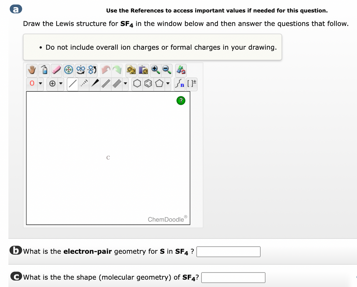 a
Use the References to access important values if needed for this question.
Draw the Lewis structure for SF4 in the window below and then answer the questions that follow.
• Do not include overall ion charges or formal charges in your drawing.
Lit
[ ] در
On
?
ChemDoodleⓇ
b What is the electron-pair geometry for S in SF4 ?
CWhat is the the shape (molecular geometry) of SF4?