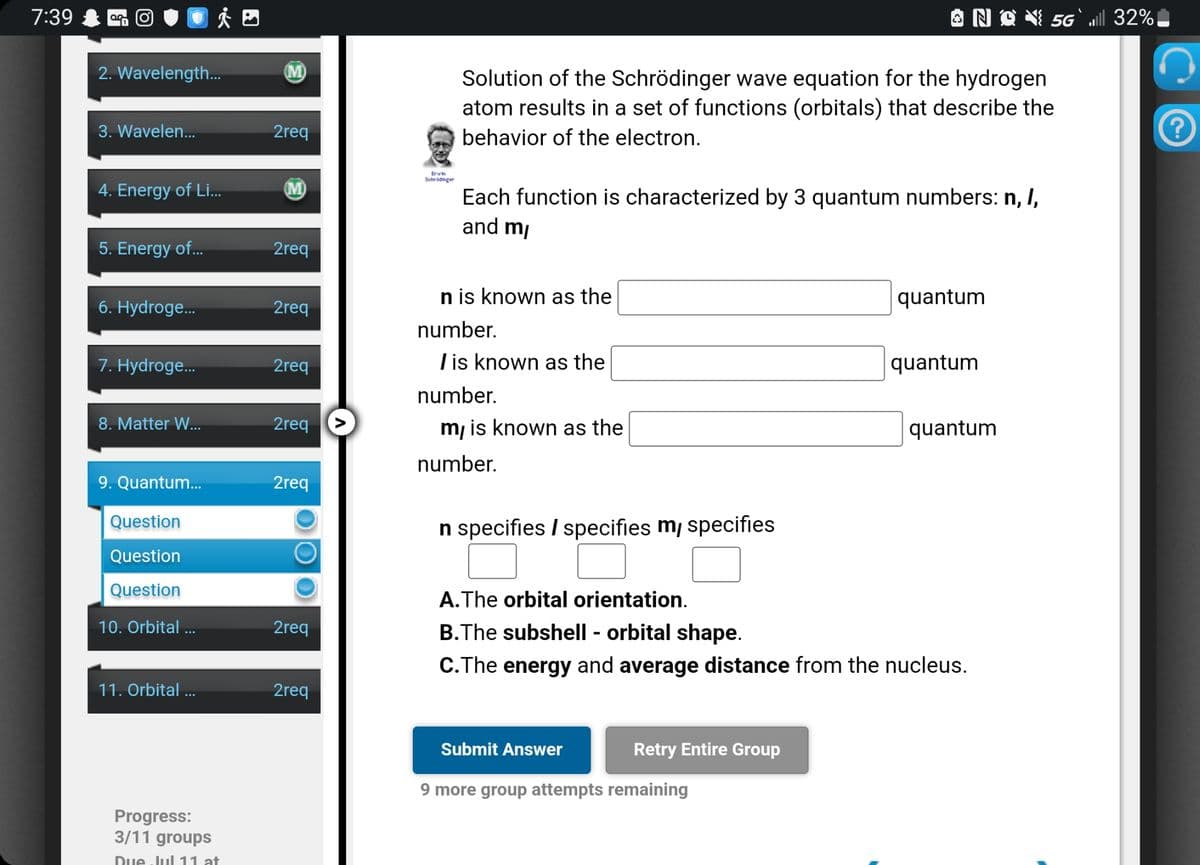 7:39 O
2. Wavelength...
3. Wavelen...
4. Energy of Li...
5. Energy of...
6. Hydroge...
7. Hydroge...
8. Matter W...
9. Quantum...
Question
Question
Question
10. Orbital...
11. Orbital...
Progress:
3/11 groups
Due-Jul 11 at
2req
(M)
2req
2req
2req
2req
2req
O
Ο ΟΙ
2req
2req
Erwin
Schrödinger
Solution of the Schrödinger wave equation for the hydrogen
atom results in a set of functions (orbitals) that describe the
behavior of the electron.
Each function is characterized by 3 quantum numbers: n, I,
and my
n is known as the
number.
I is known as the
number.
m, is known as the
number.
n specifies / specifies my specifies
NQ5G` ll 32%
Submit Answer
more group attempts remaining
Retry Entire Group
quantum
A. The orbital orientation.
B.The subshell - orbital shape.
C.The energy and average distance from the nucleus.
quantum
quantum
(?