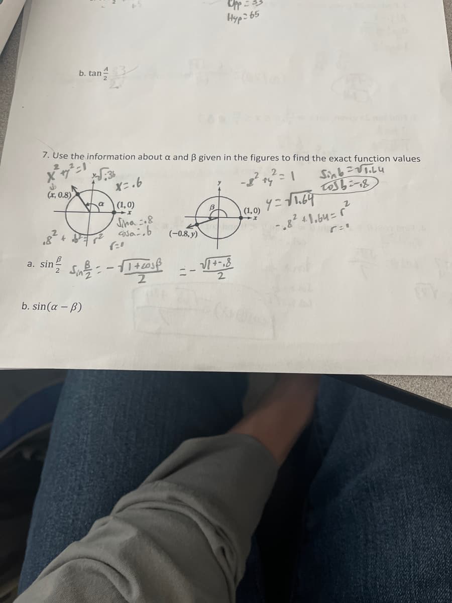 J
(x, 0.8)
b. tan
7. Use the information about a and ß given in the figures to find the exact function values
=1
Sin в готови
a. sin
a
Sin/2=
b. sin(a - b)
X=.6
(1,0)
Siha 8
cosa.b
2-
√1+2018
2
(-0.8, y)
Upp
Hyp: 65
3-
(1,0)
- والما
4=√1.64
-68² +1.64=r²
r="