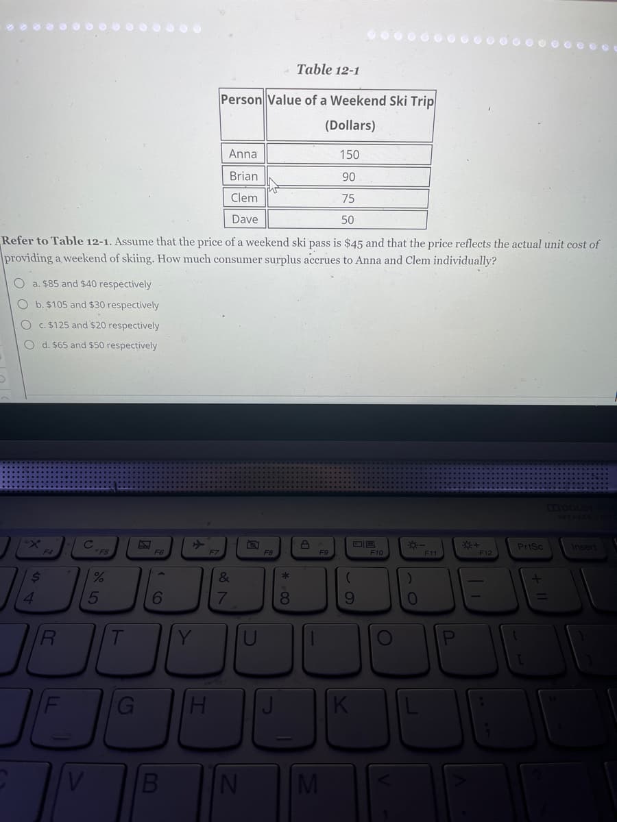 Anna
Brian
Clem
Dave
Refer to Table 12-1. Assume that the price of a weekend ski pass is $45 and that the price reflects the actual unit cost of
providing a weekend of skiing. How much consumer surplus accrues to Anna and Clem individually?
D
O a. $85 and $40 respectively
O b. $105 and $30 respectively
O c. $125 and $20 respectively
O d. $65 and $50 respectively
X
$
4
F4
R
с
JE
V
*F5
%
5
T
F6
6
>
Table 12-1
Person Value of a Weekend Ski Trip
(Dollars)
F7
G H
&
E
7
F8
*
8
8
F9
150
90
75
50
B N M
(
9
U
U
K
F10
O
☀-
0
F11
☀+
F12
11
PrtSc
[
+ 11
Insert