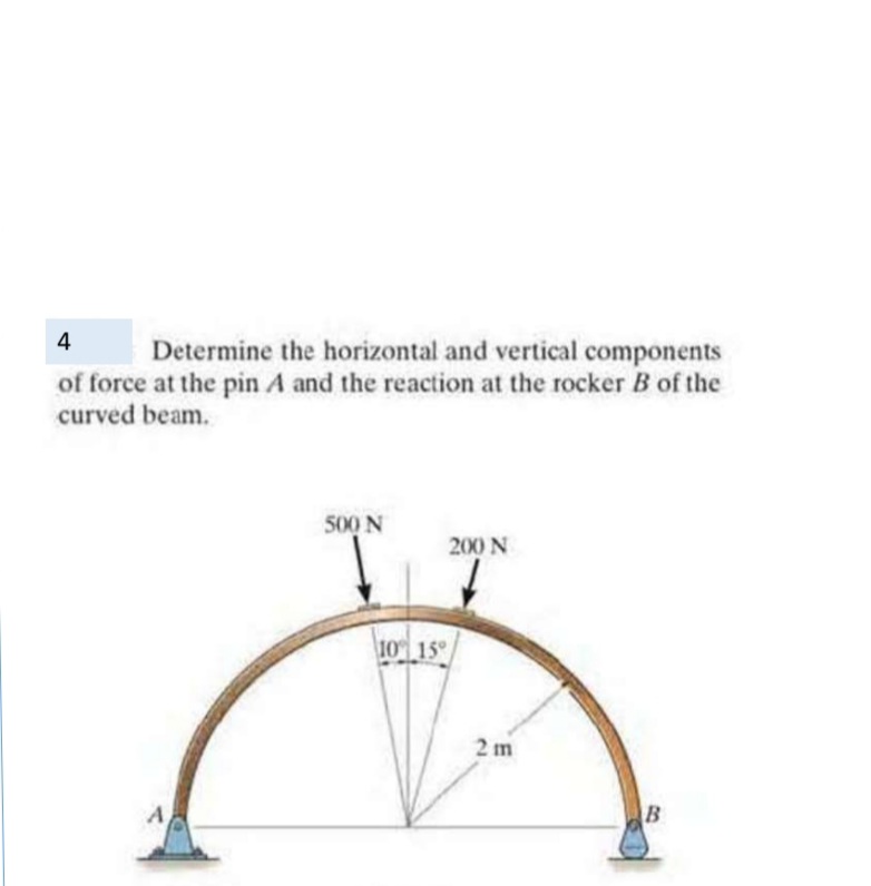 4
Determine the horizontal and vertical components
of force at the pin A and the reaction at the rocker B of the
curved beam.
500 N
200 N
10 15
2 m
B
