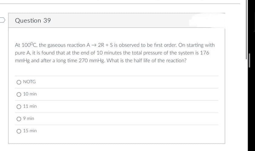 Question 39
At 100°C, the gaseous reaction A→ 2R+S is observed to be first order. On starting with
pure A, it is found that at the end of 10 minutes the total pressure of the system is 176
mmHg and after a long time 270 mmHg. What is the half life of the reaction?
O NOTG
10 min
11 min
9 min
O 15 min