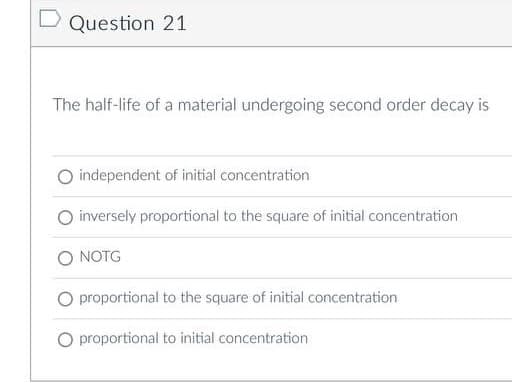 D Question 21
The half-life of a material undergoing second order decay is
independent of initial concentration
O inversely proportional to the square of initial concentration
NOTG
proportional to the square of initial concentration
O proportional to initial concentration