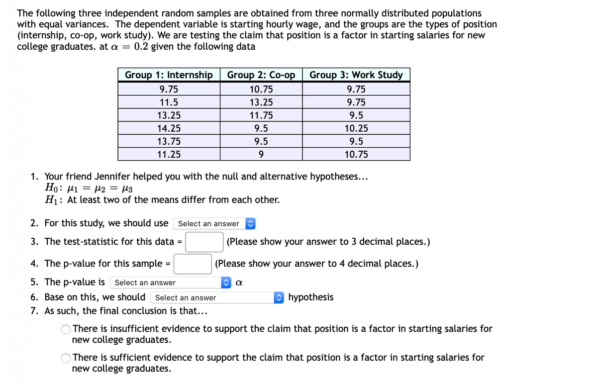 The following three independent random samples are obtained from three normally distributed populations
with equal variances. The dependent variable is starting hourly wage, and the groups are the types of position
(internship, co-op, work study). We are testing the claim that position is a factor in starting salaries for new
college graduates. at a =
0.2 given the following data
Group 1: Internship
Group 2: Co-op
Group 3: Work Study
9.75
10.75
9.75
11.5
13.25
9.75
13.25
11.75
9.5
14.25
9.5
10.25
13.75
9.5
9.5
11.25
9.
10.75
1. Your friend Jennifer helped you with the null and alternative hypotheses...
Ho: µi = µ2 = µ3
H1: At least two of the means differ from each other.
2. For this study, we should use
Select an answer
3. The test-statistic for this data =
(Please show your answer to 3 decimal places.)
4. The p-value for this sample
(Please show your answer to 4 decimal places.)
5. The p-value is
Select an answer
6. Base on this, we should Select an answer
hypothesis
7. As such, the final conclusion is that...
O There is insufficient evidence to support the claim that position is a factor in starting salaries for
new college graduates.
There is sufficient evidence to support the claim that position is a factor in starting salaries for
new college graduates.
