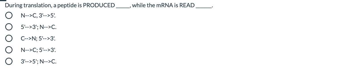 During translation, a peptide is PRODUCED_ , while the mRNA is READ
N-->C, 3'-->5'
5'-->3'; N-->C.
C-->N; 5'-->3'
N-->C; 5'-->3'
3-->5'; N-->C.
