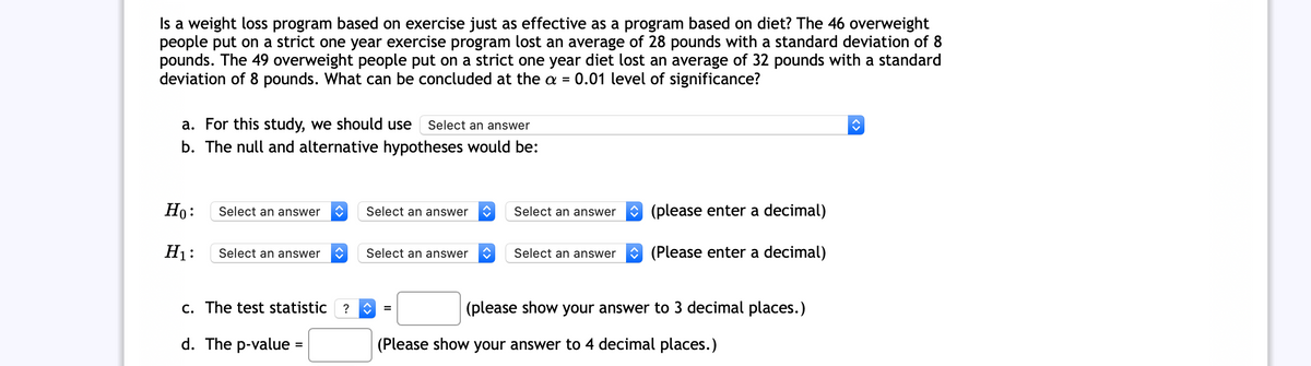 Is a weight loss program based on exercise just as effective as a program based on diet? The 46 overweight
people put on a strict one year exercise program lost an average of 28 pounds with a standard deviation of 8
pounds. The 49 overweight people put on a strict one year diet lost an average of 32 pounds with a standard
deviation of 8 pounds. What can be concluded at the a =
0.01 level of significance?
a. For this study, we should use
b. The null and alternative hypotheses would be:
Select an answer
Ho:
Select an answer
Select an answer
Select an answer
O (please enter a decimal)
H1:
Select an answer
Select an answer
Select an answer
* (Please enter a decimal)
C. The test statistic
(please show your answer to 3 decimal places.)
=
d. The p-value =
(Please show your answer to 4 decimal places.)
