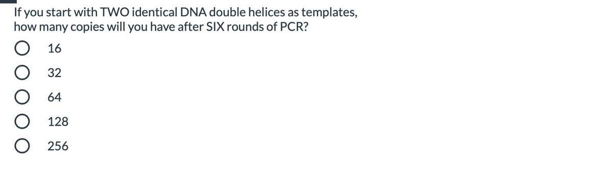 If you start with TWO identical DNA double helices as templates,
how many copies will you have after SIX rounds of PCR?
О 16
32
64
128
О 256
