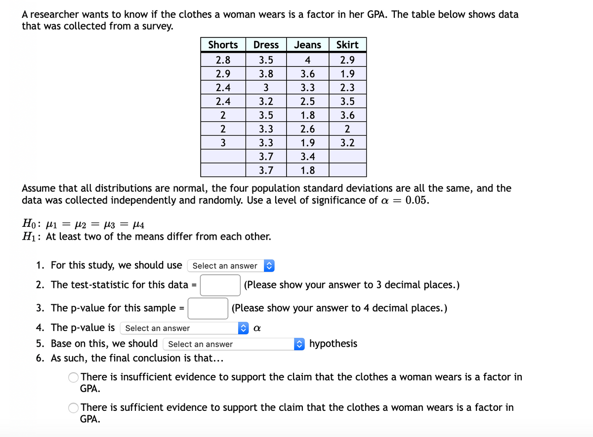 A researcher wants to know if the clothes a woman wears is a factor in her GPA. The table below shows data
that was collected from a survey.
Shorts
Dress
Jeans
Skirt
2.8
3.5
4
2.9
2.9
3.8
3.6
1.9
2.4
3.3
2.3
2.4
3.2
2.5
3.5
2
3.5
1.8
3.6
3.3
2.6
3
3.3
1.9
3.2
3.7
3.4
3.7
1.8
Assume that all distributions are normal, the four population standard deviations are all the same, and the
data was collected independently and randomly. Use a level of significance of a =
0.05.
Но: и1 — 12 — из — р4
H1: At least two of the means differ from each other.
1. For this study, we should use
Select an answer
2. The test-statistic for this data =
(Please show your answer to 3 decimal places.)
3. The p-value for this sample =
(Please show your answer to 4 decimal places.)
%3D
4. The p-value is
Select an answer
5. Base on this, we should Select an answer
O hypothesis
6. As such, the final conclusion is that...
There is insufficient evidence to support the claim that the clothes a woman wears is a factor in
GPA.
There is sufficient evidence to support the claim that the clothes a woman wears is a factor in
GPA.
