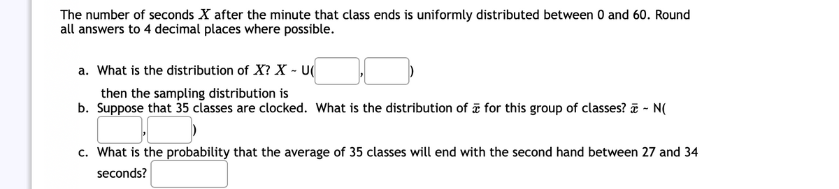 The number of seconds X after the minute that class ends is uniformly distributed between 0 and 60. Round
all answers to 4 decimal places where possible.
a. What is the distribution of X? X - U(
then the sampling distribution is
b. Suppose that 35 classes are clocked. What is the distribution of for this group of classes? - N(
c. What is the probability that the average of 35 classes will end with the second hand between 27 and 34
seconds?
