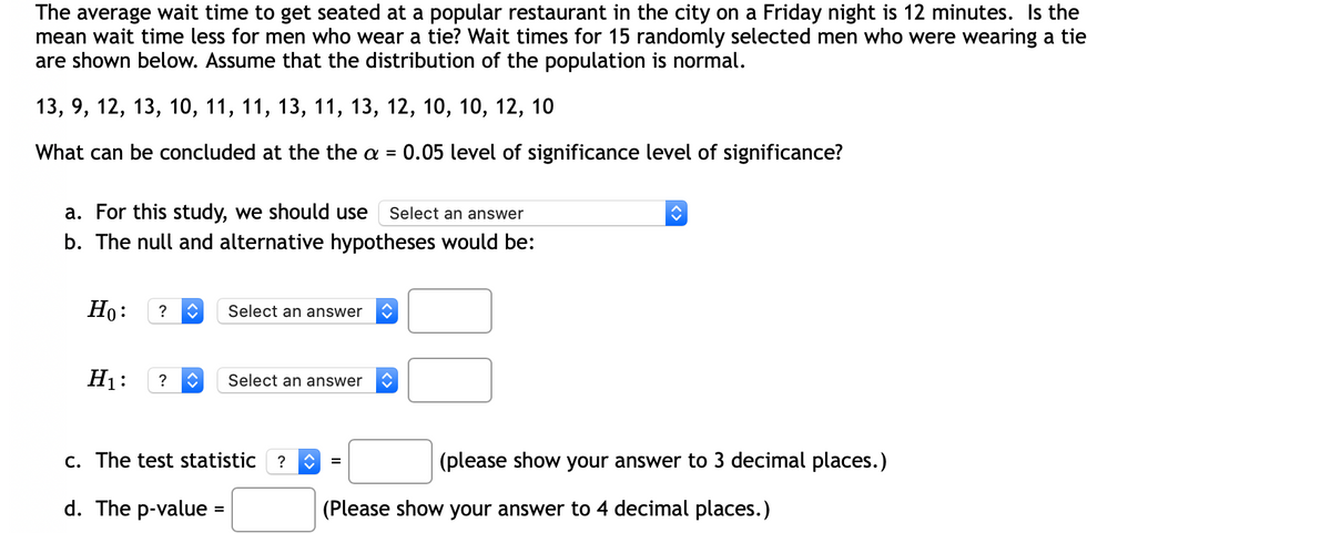 The average wait time to get seated at a popular restaurant in the city on a Friday night is 12 minutes. Is the
mean wait time less for men who wear a tie? Wait times for 15 randomly selected men who were wearing a tie
are shown below. Assume that the distribution of the population is normal.
13, 9, 12, 13, 10, 11, 11, 13, 11, 13, 12, 10, 10, 12, 10
What can be concluded at the the a =
0.05 level of significance level of significance?
a. For this study, we should use
b. The null and alternative hypotheses would be:
Select an answer
Но:
?
Select an answer
H1:
?
Select an answer
c. The test statistic ?
(please show your answer to 3 decimal places.)
d. The p-value =
(Please show your answer to 4 decimal places.)
