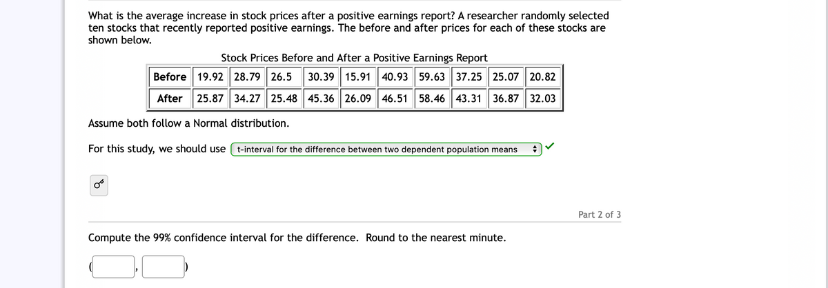 What is the average increase in stock prices after a positive earnings report? A researcher randomly selected
ten stocks that recently reported positive earnings. The before and after prices for each of these stocks are
shown below.
Stock Prices Before and After a Positive Earnings Report
Before 19.92 28.79 26.5
30.39 15.91| 40.93 59.63 37.25 25.07 20.82
After
25.87 34.27 25.48 45.36 26.09 46.51 58.46 43.31 36.87 32.03
Assume both follow a Normal distribution.
For this study, we should use
t-interval for the difference between two dependent population means
Part 2 of 3
Compute the 99% confidence interval for the difference. Round to the nearest minute.
