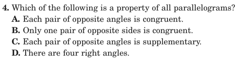 4. Which of the following is a property of all parallelograms?
A. Each pair of opposite angles is congruent.
B. Only one pair of opposite sides is congruent.
C. Each pair of opposite angles is supplementary.
D. There are four right angles.
