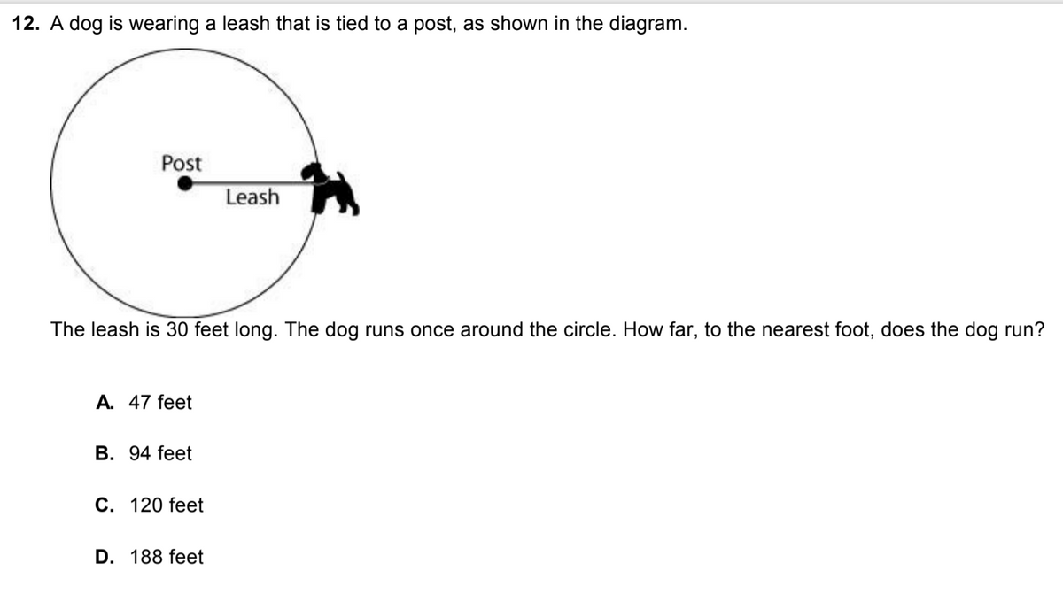 12. A dog is wearing a leash that is tied to a post, as shown in the diagram.
Post
Leash
The leash is 30 feet long. The dog runs once around the circle. How far, to the nearest foot, does the dog run?
A. 47 feet
В. 94 feet
С. 120 feet
D. 188 feet
