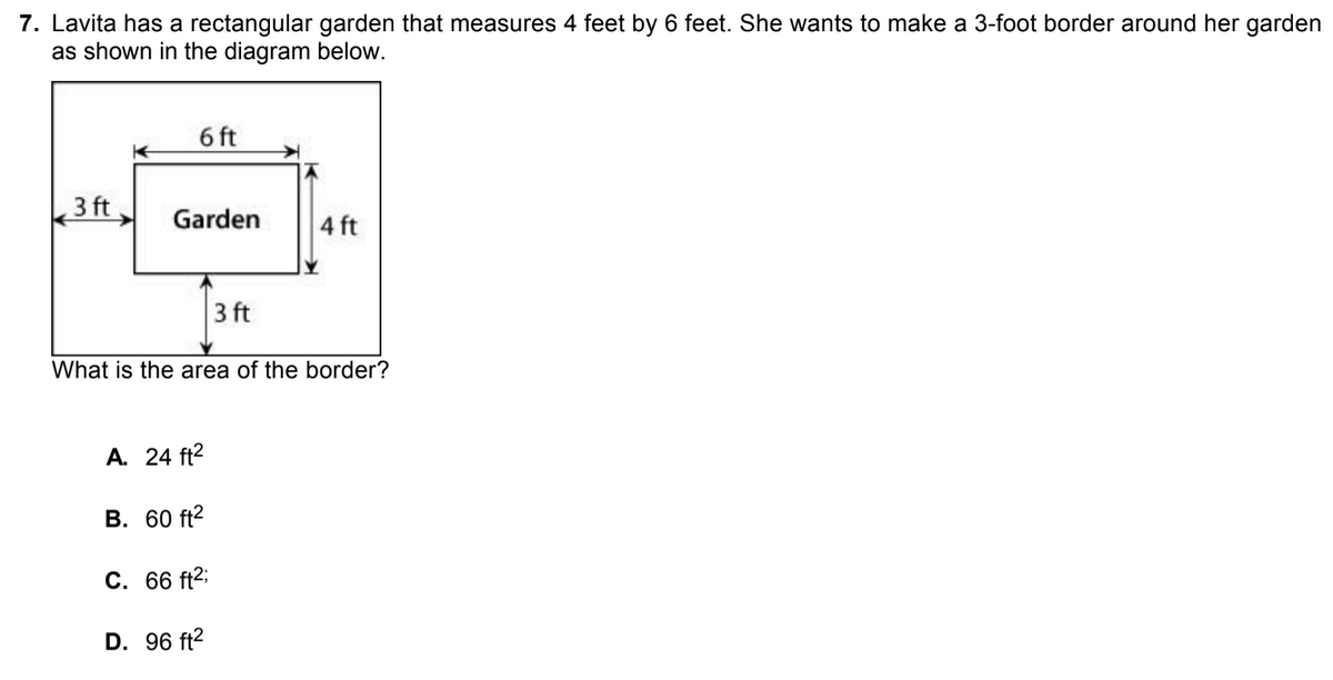 7. Lavita has a rectangular garden that measures 4 feet by 6 feet. She wants to make a 3-foot border around her garden
as shown in the diagram below.
6 ft
3 ft
Garden
4 ft
3 ft
What is the area of the border?
A. 24 ft2
В. 60 ft?
С. 66 ft?;
D. 96 ft2
