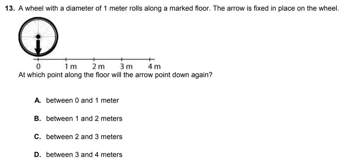 13. A wheel with a diameter of 1 meter rolls along a marked floor. The arrow is fixed in place on the wheel.
1 m
2 m
3 m
4 m
At which point along the floor will the arrow point down again?
A. between 0 and 1 meter
В.
tween 1
2 meters
C. between 2 and 3 meters
D. between 3 and 4 meters
