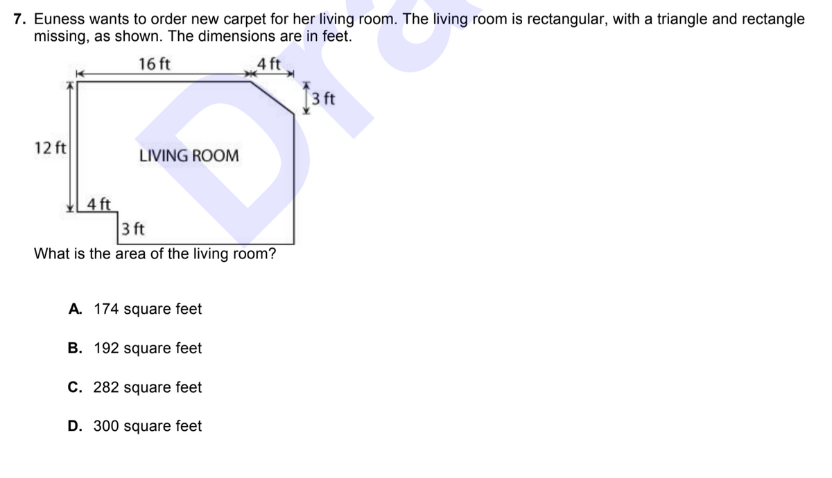 ### Problem Description

**Question 7:**
Euness wants to order new carpet for her living room. The living room is rectangular, with a triangle and rectangle missing, as shown in the diagram. The dimensions are in feet. 

Diagram description: 
- The living room is a rectangular shape with dimensions 16 feet by 12 feet. 
- Two areas are subtracted from the rectangular shape: a smaller rectangle of 4 feet by 3 feet, and a right triangle with legs measuring 4 feet and 3 feet.
- The missing triangle and rectangle are situated at the top and right-hand side of the diagram.

**Question:**
What is the area of the living room?

**Answer Choices:**
A. 174 square feet
B. 192 square feet
C. 282 square feet
D. 300 square feet

### Detailed Graph/Diagram Explanation

1. **Original Rectangle:**
   - Length: 16 feet
   - Width: 12 feet
   - Area: \( 16 \times 12 = 192 \) square feet

2. **Subtracted Rectangle:**
   - Length: 4 feet
   - Width: 3 feet
   - Area: \( 4 \times 3 = 12 \) square feet

3. **Subtracted Triangle:**
   - Base: 4 feet
   - Height: 3 feet
   - Area: \( \frac{1}{2} \times 4 \times 3 = 6 \) square feet

4. **Net Area of Living Room:**
   - Area of original rectangle minus the areas of the subtracted rectangle and triangle:
   \( 192 - 12 - 6 = 174 \) square feet

Thus, the correct answer is:

**A. 174 square feet**