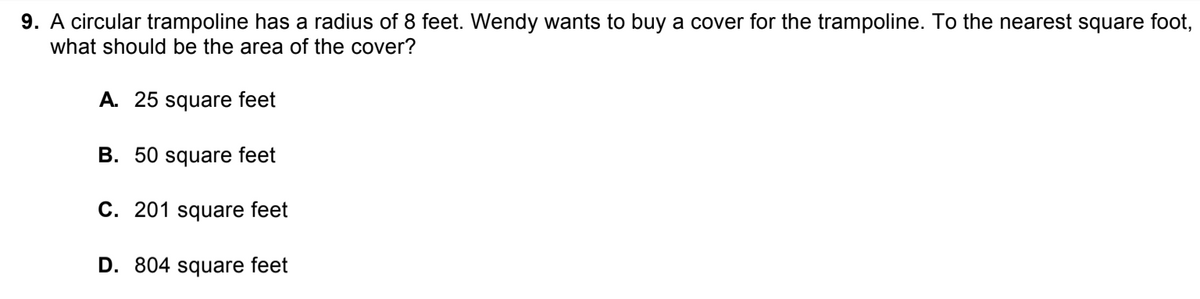 9. A circular trampoline has a radius of 8 feet. Wendy wants to buy a cover for the trampoline. To the nearest square foot,
what should be the area of the cover?
A. 25 square feet
B. 50 square feet
C. 201 square feet
D. 804 square feet
