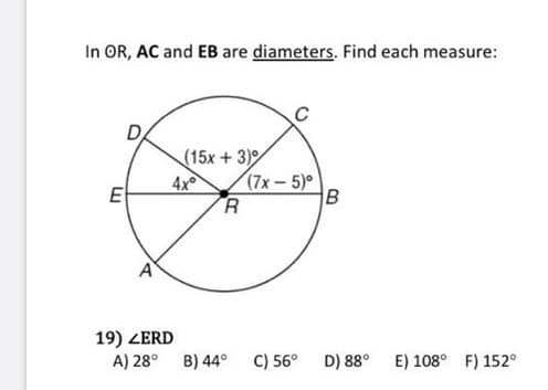 In OR, AC and EB are diameters. Find each measure:
D,
(15x + 3)
4x
R
(7x-5)
E
19) ZERD
A) 28° B) 44°
C) 56°
D) 88°
E) 108° F) 152°
