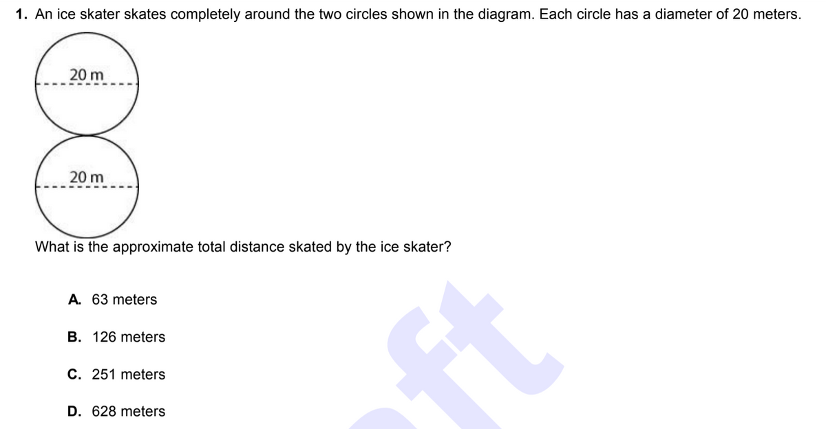 ### Ice Skating Distance Calculation

**Problem Statement:**

1. An ice skater skates completely around the two circles shown in the diagram. Each circle has a diameter of 20 meters.
   
   ![Diagram of Two Circles](image_url_placeholder)

   - The top circle has a diameter of 20 meters, as indicated by a dashed horizontal line labeled "20 m".
   - The bottom circle is identical, also with a diameter of 20 meters.

**Question:**
What is the approximate total distance skated by the ice skater?

**Options:**
- **A. 63 meters**
- **B. 126 meters**
- **C. 251 meters**
- **D. 628 meters**

**Explanation:**

To find the total distance skated by the ice skater around both circles, we need to calculate the circumference of each circle and add them together.

**Step-by-step Calculation:**

1. **Find the radius:** 
   \[
   \text{Radius} = \frac{\text{Diameter}}{2} = \frac{20 \text{ meters}}{2} = 10 \text{ meters}
   \]

2. **Calculate the circumference of one circle:**
   \[
   \text{Circumference} = 2 \pi \times \text{Radius} = 2 \pi \times 10 \text{ meters} = 20 \pi \text{ meters}
   \]

3. **Calculate the total circumference for two circles:**
   \[
   \text{Total Distance} = 2 \times 20 \pi \text{ meters} = 40 \pi \text{ meters}
   \]

4. **Approximate using \(\pi \approx 3.14\):**
   \[
   40 \pi \approx 40 \times 3.14 = 125.6 \text{ meters}
   \]

Thus, the approximate total distance skated by the ice skater is \( \boxed{126 \text{ meters}} \).

**Correct Option: B. 126 meters**