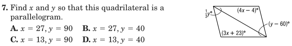 7. Find x and y so that this quadrilateral is a
parallelogram.
А. х %3D 27, у %3D 90
С.х %3D 13, у — 90
(4x – 4)°
-(у — 60)°
В. х %3D 27, у %3 40
D. х %3D 13, у %3D 40
(3х + 23)°
