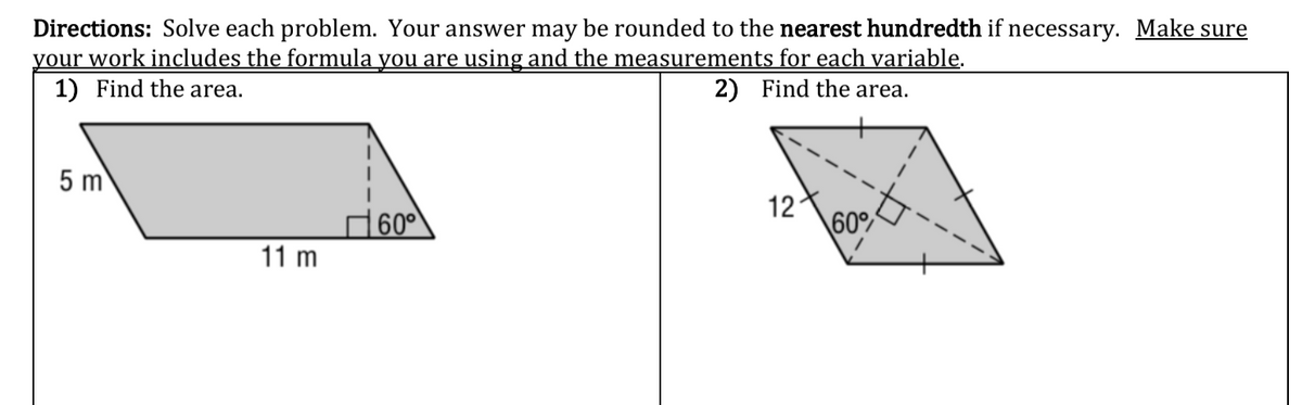 **Directions**: Solve each problem. Your answer may be rounded to the nearest hundredth if necessary. Make sure your work includes the formula you are using and the measurements for each variable.

### 1) Find the area.

An irregular quadrilateral is depicted with the following measurements:
- One side of the shape is 11 meters long.
- The height perpendicular to the 11-meter side from the opposite vertex is 5 meters.
- One of the angles formed by the height and the side is 60 degrees.

### 2) Find the area.

A parallelogram is depicted with the following characteristics:
- Two of the sides are marked with a length of 12 units.
- The angle between these two sides is 60 degrees.
- The height perpendicular to one of the sides forms a right angle (90 degrees) and is indicated for calculation purposes.

For both shapes, to find the area you will use different formulas based on the geometry.

**For the first shape (trapezoid/irregular quadrilateral)**:
- Recognize that the given dimensions and angle can be used to find the base and height of a simpler geometric shape, such as a parallelogram.
- The area \( A \) of a trapezoid can be found using:
  \[
  A = \text{Base} \times \text{Height}
  \]
  Substitute the given dimensions:
  \[
  A = 11 \, \text{m} \times 5 \, \text{m} = 55 \, \text{m}^2
  \]

**For the second shape (parallelogram)**:
- The area \( A \) of a parallelogram can be given by the formula:
  \[
  A = \text{Base} \times \text{Height}
  \]
- The base is 12 units and the height is derived using trigonometric relationships with the height and the angle. If \( b \) is the base and \( h \) is the height:
  \[
  h = 12 \sin(60^\circ)
  \]
  Thus, you will use:
  \[
  A = 12 \times (12 \sin(60^\circ))
  \]
  \[
  \sin(60^\circ) = \frac{\sqrt{3}}{2}
  \]
  \[
  A = 12