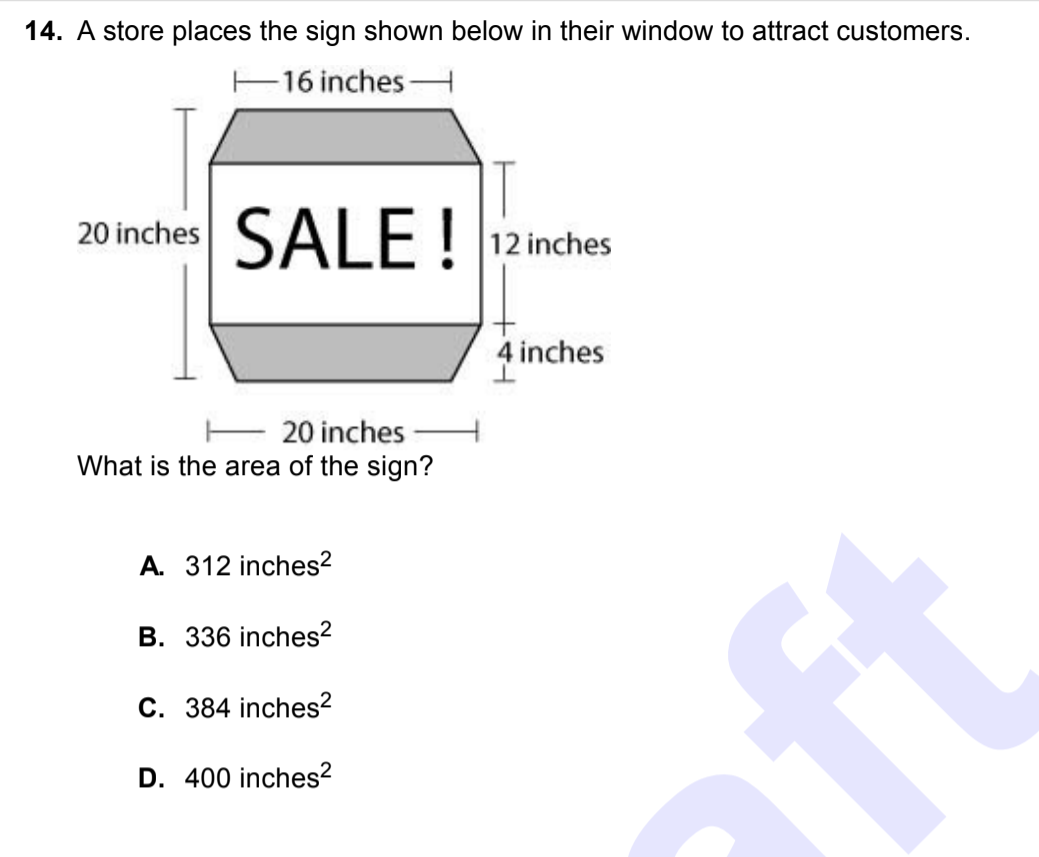 ### Geometry Word Problem: Area of a Store Sign

#### Problem Description
A store places the sign shown below in their window to attract customers. The sign is an irregular octagon with specified dimensions.

#### Diagram Explanation
- The sign has a top and bottom width of 16 inches.
- The height through the middle of the central rectangle is 12 inches.
- The height of each trapezoidal section on the top and bottom is 4 inches.
- The total width at the widest part of the sign, which includes the entire horizontal span of the trapezoidal sections, is 20 inches.

#### Question
What is the area of the sign?

#### Multiple Choice Answers
A.  312 inches²  
B.  336 inches²  
C.  384 inches²  
D.  400 inches²

The sign can be broken down into three shapes: a rectangle and two trapezoids.

- **Rectangle:** 
   - Width = 16 inches
   - Height = 12 inches
   - Area = \(16 \text{ inches} \times 12 \text{ inches} = 192 \text{ inches}^2\)

- **Trapezoids:** 
   - Top base = 16 inches
   - Bottom base = 20 inches
   - Height = 4 inches
   - The area of one trapezoid can be found using the formula for the area of a trapezoid: \( \text{Area} = \frac{1}{2} \times (\text{Base}_1 + \text{Base}_2) \times \text{Height} \)
   - Area of one trapezoid = \( \frac{1}{2} \times (16 \text{ inches} + 20 \text{ inches}) \times 4 \text{ inches} = \frac{1}{2} \times 36 \text{ inches} \times 4 \text{ inches} = 72 \text{ inches}^2\)
   - Since there are two trapezoids: Total area of trapezoids = \(2 \times 72 \text{ inches}^2 = 144 \text{ inches}^2\)

- **Total Area of the Sign:**
   - Area of rectangle + Area of trapezoids = 192 inches² + 144 inches² = 336 inches²

Thus, the