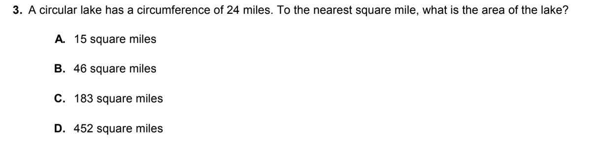 **Question:**

A circular lake has a circumference of 24 miles. To the nearest square mile, what is the area of the lake?

**Options:**

A. 15 square miles

B. 46 square miles

C. 183 square miles

D. 452 square miles