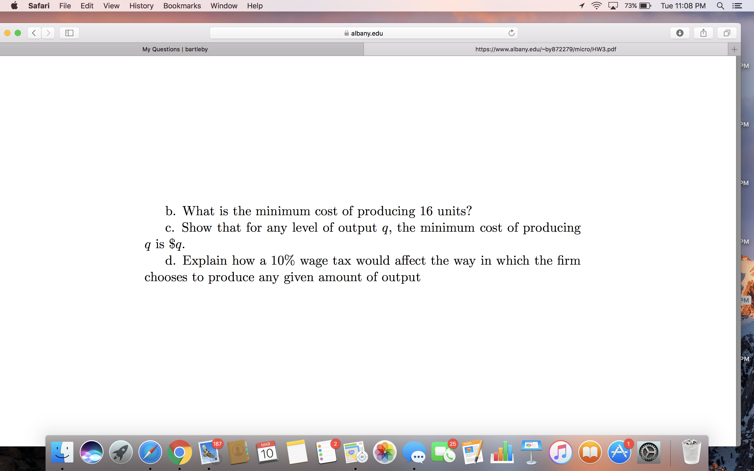 Safari
File
Edit
View
History
Bookmarks
Window
Help
73%
Tue 11:08 PM
albany.edu
My Questions | bartleby
https://www.albany.edu/~by872279/micro/HW3.pdf
PM
PM
PM
b. What is the minimum cost of producing 16 units?
c. Show that for any level of output q, the minimum cost of producing
q is $q.
d. Explain how a 10% wage tax would affect the way in which the firm
chooses to produce any given amount of output
PM
PM
PM
187
25
PAGES
MAR
10
