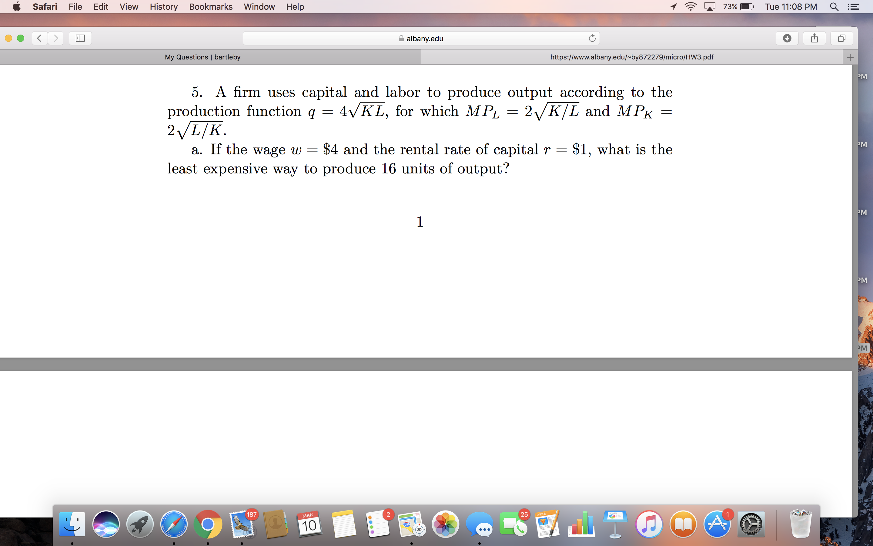 Safari
File
Edit
View
History
Bookmarks
Window
Help
73%
Tue 11:08 PM
albany.edu
My Questions | bartleby
https://www.albany.edu/~by872279/micro/HW3.pdf
PM
5. A firm uses capital and labor to produce output according to the
production function q = 4VKL, for which MPL = 2/K/L and M PK =
2VL/K.
a. If the wage w = $4 and the rental rate of capital r =
least expensive way to produce 16 units of output?
PM
- $1, what is the
PM
PM
PM
187
25
PAGES
MAR
10
