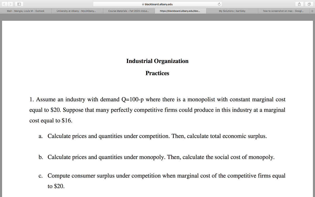 blackboard.albany.edu
Mail - Mangia, Louis M - Outlook
University at Albany - MyUAlbany.
Course Materials – Fall 2020-Indus...
https://blackboard.albany.edu/bbc.
My Solutions | bartleby
how to screenshot on mac - Googl...
Industrial Organization
Practices
1. Assume an industry with demand Q=100-p where there is a monopolist with constant marginal cost
equal to $20. Suppose that many perfectly competitive firms could produce in this industry at a marginal
cost equal to $16.
a. Calculate prices and quantities under competition. Then, calculate total economic surplus.
b. Calculate prices and quantities under monopoly. Then, calculate the social cost of monopoly.
c. Compute consumer surplus under competition when marginal cost of the competitive firms equal
to $20.
