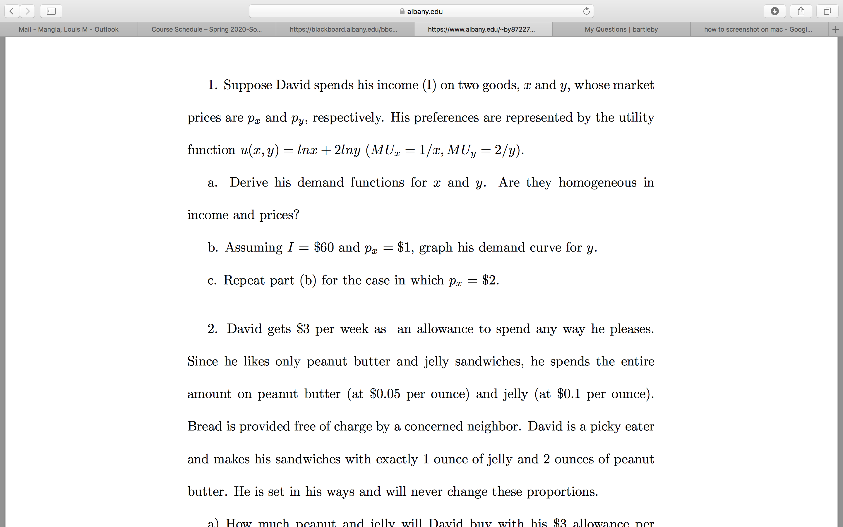 albany.edu
how to screenshot on mac - Googl...
Mail - Mangia, Louis M - Outlook
Course Schedule – Spring 2020-So..
https://blackboard.albany.edu/bbc..
https://www.albany.edu/~by87227..
My Questions | bartleby
1. Suppose David spends his income (I) on two goods, x and y, whose market
prices are pr and py, respectively. His preferences are represented by the utility
= Inx + 2lny (MU = 1/x, MUy
function u(x, y)
Derive his demand functions for x and y. Are they homogeneous in
a.
income and prices?
$60 and pr
b. Assuming =
$1, graph his demand curve for y.
c. Repeat part (b) for the case in which pr = $2.
an allowance to spend any way he pleases.
2. David gets $3 per week as
Since he likes only peanut butter and jelly sandwiches, he spends the entire
amount on peanut butter (at $0.05 per ounce) and jelly (at $0.1 per ounce).
Bread is provided free of charge by a concerned neighbor. David is a picky eater
and makes his sandwiches with exactly 1 ounce of jelly and 2 ounces of peanut
butter. He is set in his ways and will never change these proportions.
a) How much peanut and jelly will David buy with his $3 allowance per
