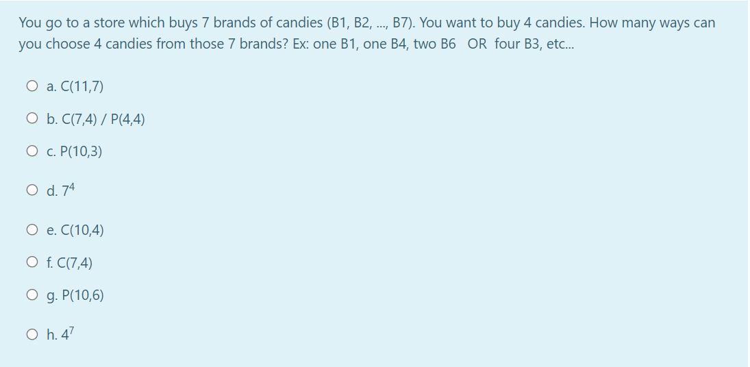 You go to a store which buys 7 brands of candies (B1, B2, ..,
B7). You want to buy 4 candies. How many ways can
you choose 4 candies from those 7 brands? Ex: one B1, one B4, two B6 OR four B3, etc..
О а. С(11,7)
O b. C(7,4) / P(4,4)
О с. Р(10,3)
O d. 74
О е. С(10,4)
O f. C(7,4)
O g. P(10,6)
O h. 47
