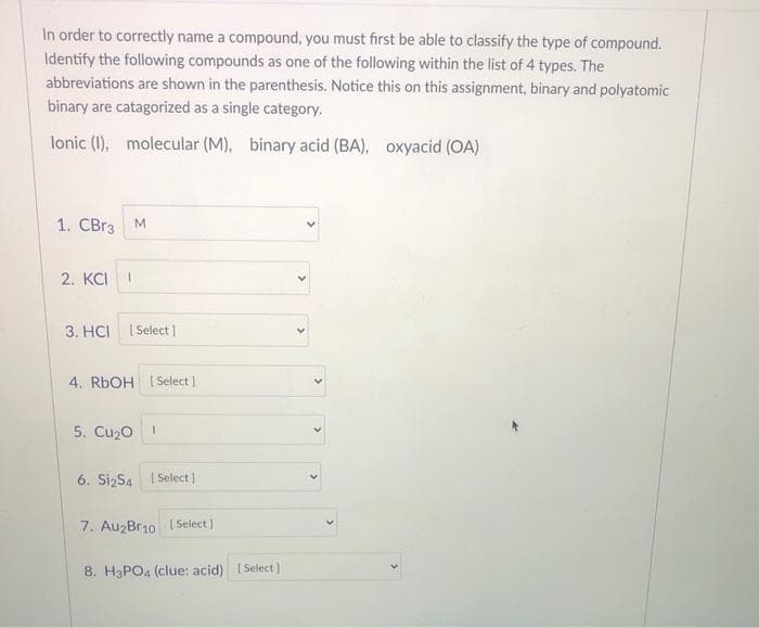 In order to correctly name a compound, you must first be able to classify the type of compound.
Identify the following compounds as one of the following within the list of 4 types. The
abbreviations are shown in the parenthesis. Notice this on this assignment, binary and polyatomic
binary are catagorized as a single category.
lonic (1), molecular (M), binary acid (BA), oxyacid (OA)
1. CBr3 M
2. KCI 1
3. HCI [Select]
4. RbOH [Select]
5. Cu₂0 1
6. Si2S4 | Select]
7. Au2Br10 [Select]
8. H3PO4 (clue: acid) [Select]