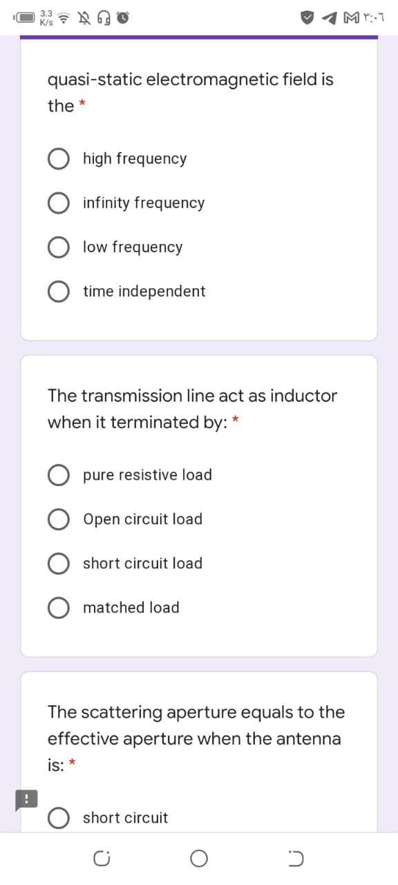 quasi-static electromagnetic field is
the *
high frequency
infinity frequency
low frequency
time independent
The transmission line act as inductor
when it terminated by:
pure resistive load
Open circuit load
short circuit load
matched load
The scattering aperture equals to the
effective aperture when the antenna
is:
short circuit
