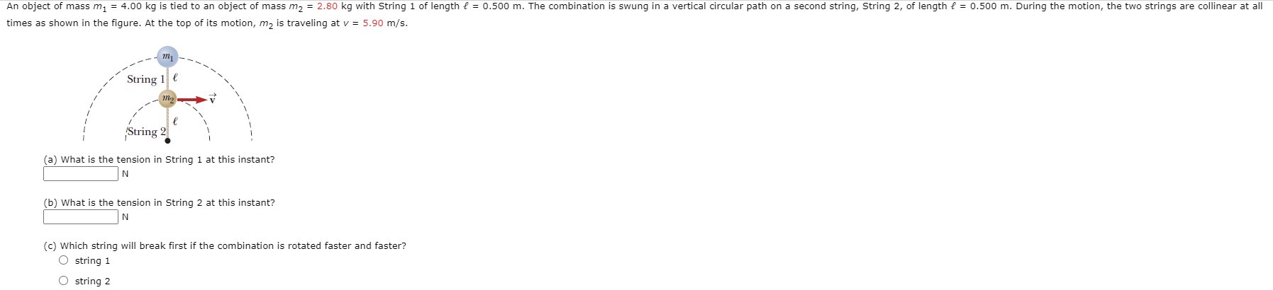 An object of mass m; = 4.00 kg is tied to an object of mass m2 = 2.80 kg with String 1 of length e = 0.500 m. The combination is swung in a vertical circular path on a second string, String 2, of length e = 0.500 m. During the motion, the two strings are collinear at all
times as shown in the figure. At the top of its motion, m, is traveling at v = 5.90 m/s.
String 1 e
String 2
(a) What is the tension in String 1 at this instant?
(b) What is the tension in String 2 at this instant?
N
(c) Which string will break first if the combination is rotated faster and faster?
O string 1
O string 2
