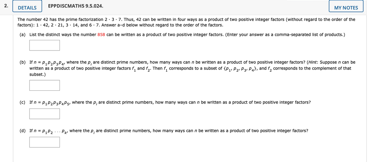 2.
EPPDISCMATH5 9.5.024.
DETAILS
MY NOTES
The number 42 has the prime factorization 2· 3· 7. Thus, 42 can be written in four ways as a product of two positive integer factors (without regard to the order of the
factors): 1· 42, 2 · 21, 3· 14, and 6 · 7. Answer a-d below without regard to the order of the factors.
(a) List the distinct ways the number 858 can be written as a product of two positive integer factors. (Enter your answer as a comma-separated list of products.)
(b) If n = p, p,PaPa where the p, are distinct prime numbers, how many ways can n be written as a product of two positive integer factors? (Hint: Suppose n can be
written as a product of two positive integer factors f, and f,. Then f, corresponds to a subset of {p,, P2, P3, Pa}, and f, corresponds to the complement of that
subset.)
(c) If n = p, p,P3PAP5, where the p, are distinct prime numbers, how many ways can n be written as a product of two positive integer factors?
(d) If n = p, p, ... P, where the p, are distinct prime numbers, how many ways can n be written as a product of two positive integer factors?
