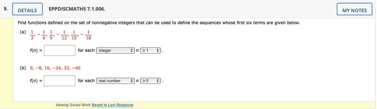 9.
DETAILS
EPPDISCMATH5 7.1.006.
MY NOTES
Find functions defined on the set of nonnegative integers that can be used to define the sequences whose first six terms are given below.
(a) 1
3'
1
1
1
,6
12' 15
18
f(n) =
for each integer
2 1
(b) 0, -8, 16, –24, 32, –40
f(n) =
for each real number
20
Viewing Saved Work Revert to Last Response
