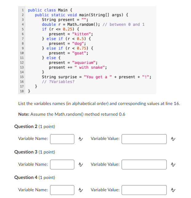 1 public class Main {
1234567
7
8
9
10
11
ENERGET
12
13
14
15
16
17
18}
public static void main(String[] args) {
String present = "";
double r = Math.random(); // between 0 and 1
if (r <= 0.25) {
present "kitten";
} else if (r< 0.5) {
present "dog";
} else if (r< 0.75) {
present = "goat";
} else {
}
String surprise = "You get a " + present + "!";
// ?Variables?
}
List the variables names (in alphabetical order) and corresponding values at line 16.
Note: Assume the Math.random() method returned 0.6
Question 2 (1 point)
Variable Name:
present "aquarium";
present += " with snake";
Question 3 (1 point)
Variable Name:
Question 4 (1 point)
Variable Name:
Variable Value:
Variable Value:
Variable Value:
>>
>>