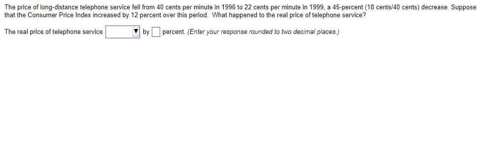 The price of long-distance telephone service fell from 40 cents per minute in 1996 to 22 cents per minute in 1999, a 45-percent (18 cents/40 cents) decrease. Suppose
that the Consumer Price Index increased by 12 percent over this period. What happened to the real price of telephone service?
The real price of telephone service
percent. (Enter your response rounded to two decimal places.)
by