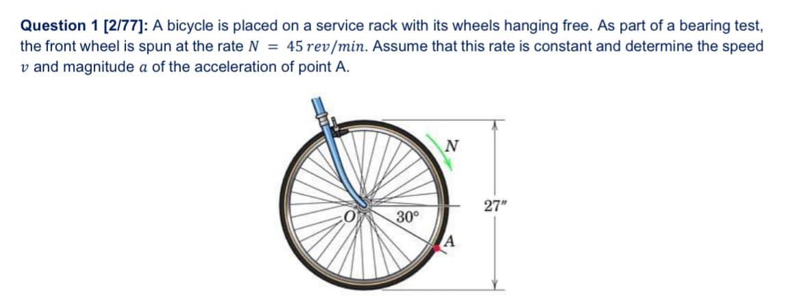 Question 1 [2/77]: A bicycle is placed on a service rack with its wheels hanging free. As part of a bearing test,
the front wheel is spun at the rate N = 45 rev/min. Assume that this rate is constant and determine the speed
v and magnitude a of the acceleration of point A.
30°
N
27"