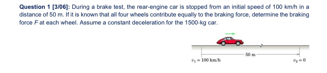 Question 1 [3/06]: During a brake test, the rear-engine car is stopped from an initial speed of 100 km/h in a
distance of 50 m. If it is known that all four wheels contribute equally to the braking force, determine the braking
force F at each wheel. Assume a constant deceleration for the 1500-kg car.
50 m
V₁ = 100 km/h
V2=0