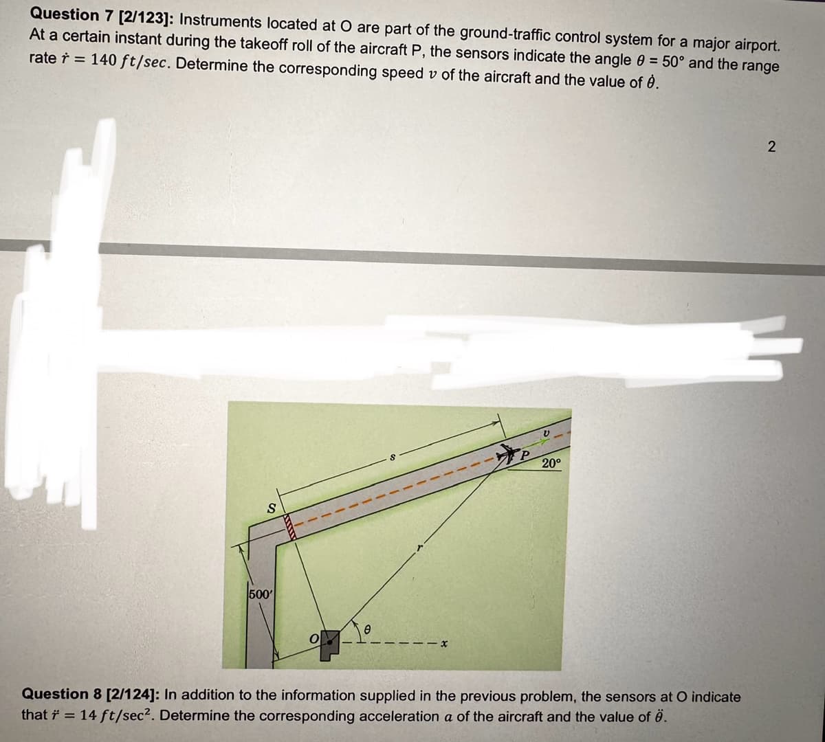 Question 7 [2/123]: Instruments located at O are part of the ground-traffic control system for a major airport.
At a certain instant during the takeoff roll of the aircraft P, the sensors indicate the angle = 50° and the range
rate=140 ft/sec. Determine the corresponding speed v of the aircraft and the value of è.
ひ
20°
S
500'
Ө
Question 8 [2/124]: In addition to the information supplied in the previous problem, the sensors at O indicate
that ŕ = 14 ft/sec². Determine the corresponding acceleration a of the aircraft and the value of .
2