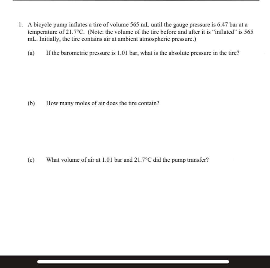 1. A bicycle pump inflates a tire of volume 565 mL until the gauge pressure is 6.47 bar at a
temperature of 21.7°C. (Note: the volume of the tire before and after it is "inflated" is 565
mL. Initially, the tire contains air at ambient atmospheric pressure.)
(a)
If the barometric pressure is 1.01 bar, what is the absolute pressure in the tire?
(b)
(c)
How many moles of air does the tire contain?
What volume of air at 1.01 bar and 21.7°C did the pump transfer?