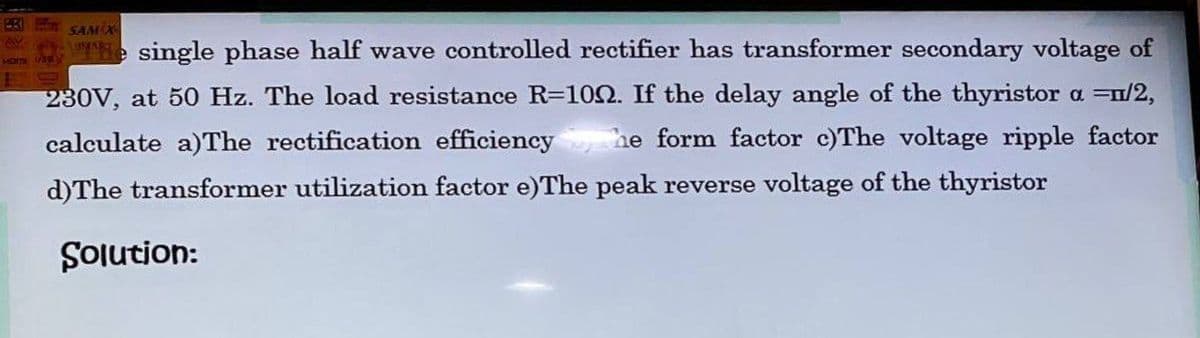 SAM X
e single phase half wave controlled rectifier has transformer secondary voltage of
230V, at 50 Hz. The load resistance R=102. If the delay angle of the thyristor a =n/2,
calculate a)The rectification efficiency
he form factor c)The voltage ripple factor
d)The transformer utilization factor e)The peak reverse voltage of the thyristor
:uopnlos
