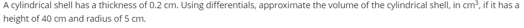 A cylindrical shell has a thickness of 0.2 cm. Using differentials, approximate the volume of the cylindrical shell, in cm³, if it has a
height of 40 cm and radius of 5 cm.
